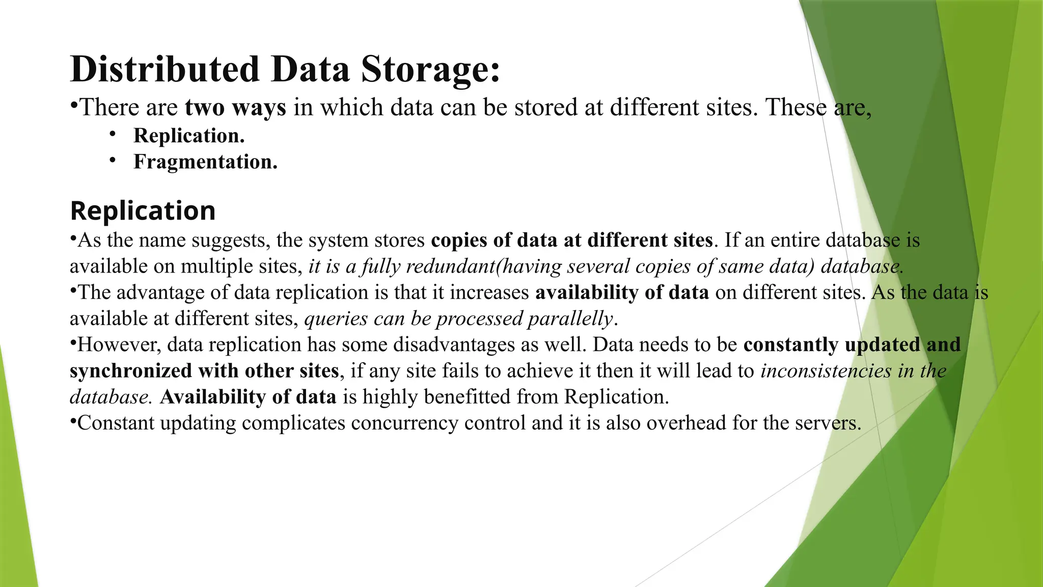 Distributed Data Storage:
•There are two ways in which data can be stored at different sites. These are,
• Replication.
• Fragmentation.
Replication
•As the name suggests, the system stores copies of data at different sites. If an entire database is
available on multiple sites, it is a fully redundant(having several copies of same data) database.
•The advantage of data replication is that it increases availability of data on different sites. As the data is
available at different sites, queries can be processed parallelly.
•However, data replication has some disadvantages as well. Data needs to be constantly updated and
synchronized with other sites, if any site fails to achieve it then it will lead to inconsistencies in the
database. Availability of data is highly benefitted from Replication.
•Constant updating complicates concurrency control and it is also overhead for the servers.
 
