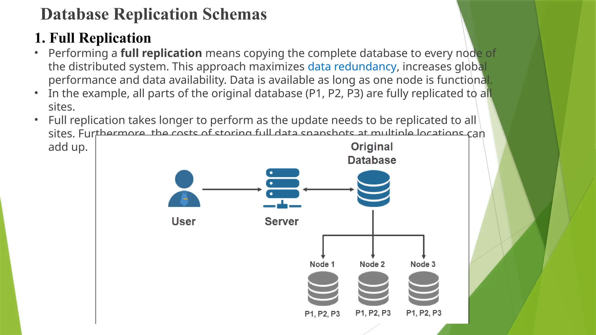 Database Replication Schemas
• Performing a full replication means copying the complete database to every node of
the distributed system. This approach maximizes data redundancy, increases global
performance and data availability. Data is available as long as one node is functional.
• In the example, all parts of the original database (P1, P2, P3) are fully replicated to all
sites.
• Full replication takes longer to perform as the update needs to be replicated to all
sites. Furthermore, the costs of storing full data snapshots at multiple locations can
add up.
1. Full Replication
 