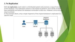 With no replication, each node in a distributed system only receives a copy of one part
of the database. This replication scheme is the fastest to perform, but it tends to lower
data availability and leaves the database vulnerable to data loss. However, concurrency is
easy to achieve.
In the example above, only a single fragment of the original database is replicated to a
specific node.
3. No Replication
 