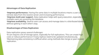 Advantages of Data Replication
•Improve performance. Having the same data in multiple locations means a user can
retrieve data from the nearest server and increasing performance.
•Improve multi-user support. Data replication helps with query execution, especially when
multiple users are accessing the database.
•Improve availability. Several users can access and manage data in a distributed database
without getting in each other's way.
Disadvantages of Data Replication
Data replication poses several challenges:
•It can require a lot of storage space, especially for full replications. This can create high
costs or reduce performance if many replicas need to be updated simultaneously.
•Maintaining data consistency is difficult when using methods like merge or peer-to-peer
replication.
 