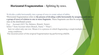 Horizontal Fragmentation – Splitting by rows.
•It divides a table horizontally into a group of rows to create subset of tables.
•Horizontal fragmentation refers to the process of dividing a table horizontally by assigning each row (or
a group of rows) of relation to one or more fragments. These fragments can then be assigned to different
sites in the distributed system.
E.g.- Account (ACC No, Balance, Branch_Name).
Select * from Account where Branch_Name = “Pune“;
here we select only one row. Means it is a process in which fragmenting a single/multiple row
using conditions.
The reconstruction of the original fragmentation by performing UNION.
 