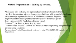 Vertical fragmentation – Splitting by columns.
•It divides a table vertically into a group of columns to create subset of tables.
•Vertical fragmentation refers to the process of dividing a table vertically by assigning
each column (or a group of columns) of relation to one or more fragments. These
fragments can then be assigned to different sites in the distributed system.
E.g.- Account (ACC_No, Balance, Branch_Name).
Select ACC_No, Branch_Name from Account;
here we select columns . Means it is a process in which fragmenting a single/multiple
columns using conditions.
Reconstruction of vertical fragmentation is performed by using FULL OUTER JOIN operation on
fragmentation.
 