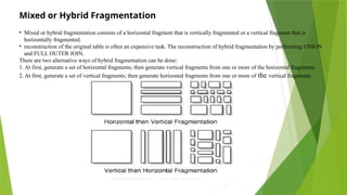 Mixed or Hybrid Fragmentation
• Mixed or hybrid fragmentation consists of a horizontal fragment that is vertically fragmented or a vertical fragment that is
horizontally fragmented.
• reconstruction of the original table is often an expensive task. The reconstruction of hybrid fragmentation by performing UNION
and FULL OUTER JOIN.
There are two alternative ways of hybrid fragmentation can be done:
1. At first, generate a set of horizontal fragments; then generate vertical fragments from one or more of the horizontal fragments.
2. At first, generate a set of vertical fragments; then generate horizontal fragments from one or more of the vertical fragments.
 
