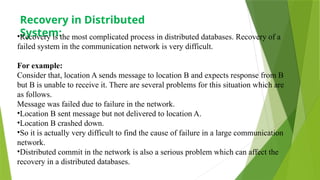 Recovery in Distributed
System:
•Recovery is the most complicated process in distributed databases. Recovery of a
failed system in the communication network is very difficult.
For example:
Consider that, location A sends message to location B and expects response from B
but B is unable to receive it. There are several problems for this situation which are
as follows.
Message was failed due to failure in the network.
•Location B sent message but not delivered to location A.
•Location B crashed down.
•So it is actually very difficult to find the cause of failure in a large communication
network.
•Distributed commit in the network is also a serious problem which can affect the
recovery in a distributed databases.
 