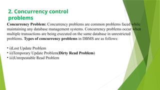 Concurrency Problem: Concurrency problems are common problems faced while
maintaining any database management systems. Concurrency problems occur when
multiple transactions are being executed on the same database in unrestricted
problems. Types of concurrency problems in DBMS are as follows:
• i)Lost Update Problem
• ii)Temporary Update Problem(Dirty Read Problem)
• iii)Unrepeatable Read Problem
2. Concurrency control
problems
 