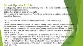 I) Lost Update Problem:
•A lost update problem occurs due to the update of the same record by two different
transactions at the same time.
lost update problem using an example.
Here is a scenario, two transactions A and B are performing operations on the same
record in a Database.
Let's understand the transactions being performed in the above image:
1.X = 100
2.Transaction A is reading record X = 100 and adding 15 to X, but this transaction is not
yet reflected on DB. As write operation is not performed. (Result temp_X = 115)
3.Transaction B also reads X but here it is not getting updated value after transaction A.
Hence, X = 100. And subtracting 25 from X. And write commit operation is performed
on X. Hence, X = 75
4.Write commit operation for transaction A is performed. Hence X = 115
5.Here, the actual results of transactions A and B should be: X = 100, X after transaction
A: X = 115, Transaction B begins: X = 115, X after transaction B: X = 95.
6.After performing transactions A and B value of X should have been X = 95.
7.But due to a lost update problem the result of Transaction B is lost and the final
result is X = 115.
 