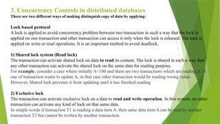 3. Concurrency Controls in distributed databases
There are two different ways of making distinguish copy of data by applying:
Lock based protocol
A lock is applied to avoid concurrency problem between two transaction in such a way that the lock is
applied on one transaction and other transaction can access it only when the lock is released. The lock is
applied on write or read operations. It is an important method to avoid deadlock.
1) Shared lock system (Read lock)
The transaction can activate shared lock on data to read its content. The lock is shared in such a way that
any other transaction can activate the shared lock on the same data for reading purpose.
For example, consider a case where initially A=100 and there are two transactions which are reading A. If
one of transaction wants to update A, in that case other transaction would be reading wrong value.
However, Shared lock prevents it from updating until it has finished reading
2) Exclusive lock
The transaction can activate exclusive lock on a data to read and write operation. In this system, no other
transaction can activate any kind of lock on that same data.
In simple words if transaction T1 is reading a data item A, then same data item A can be read by another
transaction T2 but cannot be written by another transaction.
 