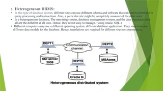 2. Heterogeneous DBMS:
• In this type of database system, different sites can use different schema and software that can lead to problems in
query processing and transactions. Also, a particular site might be completely unaware of the other sites.
• In a heterogeneous database, The operating system, database management system, and the data structures used –
all are the different at all sites. Hence, they’re not easy to manage. (using oracle, SQL.)
• Different computers may use a different operating system, different database application. They may even use
different data models for the database. Hence, translations are required for different sites to communicate.
 