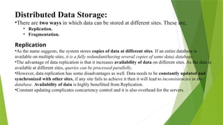 Distributed Data Storage:
•There are two ways in which data can be stored at different sites. These are,
• Replication.
• Fragmentation.
Replication
•As the name suggests, the system stores copies of data at different sites. If an entire database is
available on multiple sites, it is a fully redundant(having several copies of same data) database.
•The advantage of data replication is that it increases availability of data on different sites. As the data is
available at different sites, queries can be processed parallelly.
•However, data replication has some disadvantages as well. Data needs to be constantly updated and
synchronized with other sites, if any site fails to achieve it then it will lead to inconsistencies in the
database. Availability of data is highly benefitted from Replication.
•Constant updating complicates concurrency control and it is also overhead for the servers.
 