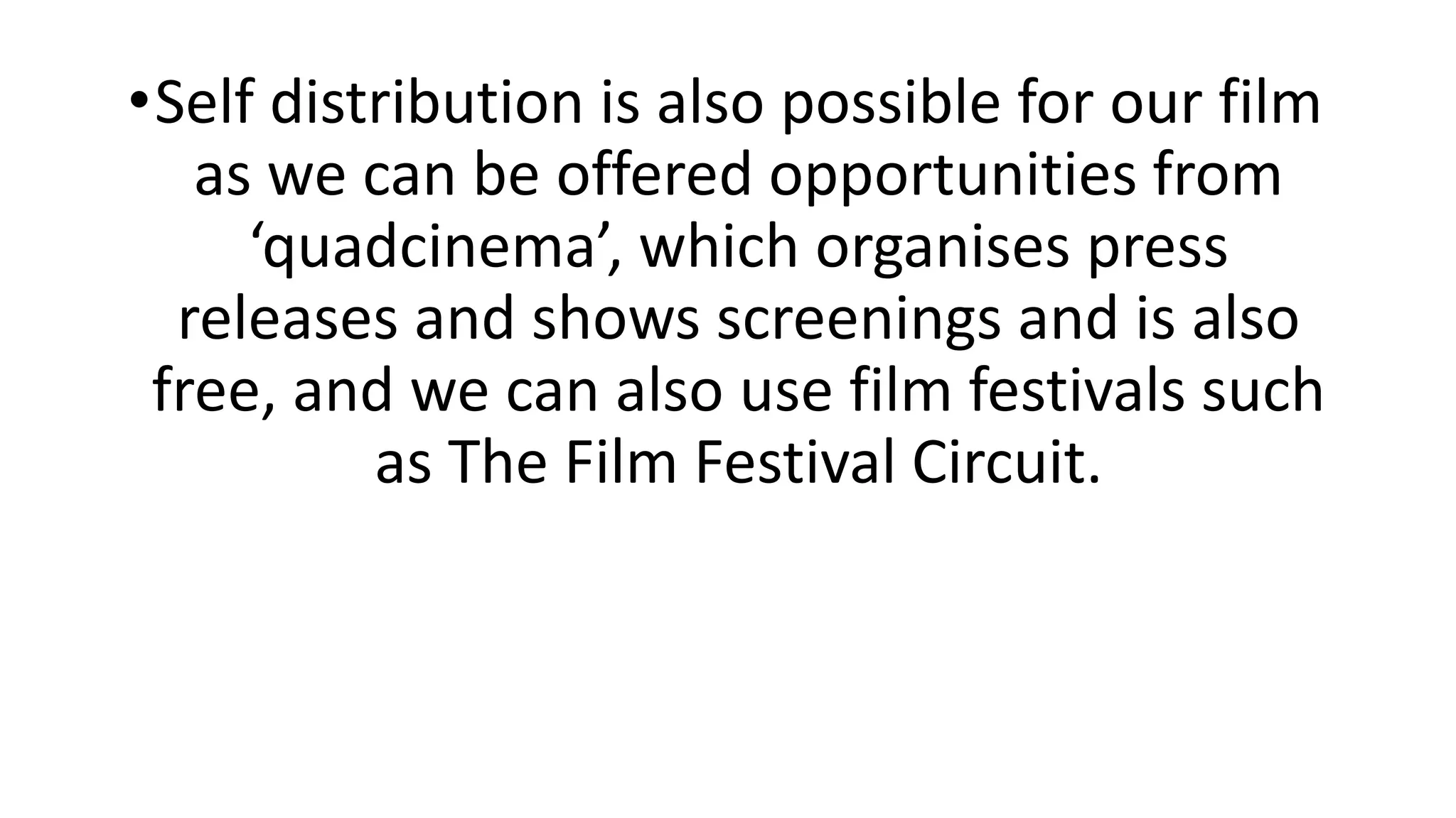 •Self distribution is also possible for our film
as we can be offered opportunities from
‘quadcinema’, which organises press
releases and shows screenings and is also
free, and we can also use film festivals such
as The Film Festival Circuit.
 