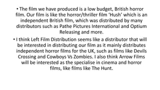 • The film we have produced is a low budget, British horror
film. Our film is like the horror/thriller film ‘Hush’ which is an
independent British film, which was distributed by many
distributors such as Pathe Pictures International and Optium
Releasing and more.
• I think Left Film Distribution seems like a distributor that will
be interested in distributing our film as it mainly distributes
independent horror films for the UK, such as films like Devils
Crossing and Cowboys Vs Zombies. I also think Arrow Films
will be interested as the specialise in cinema and horror
films, like films like The Hunt.
 