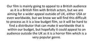 Our film is mainly going to appeal to a British audience
as it is a British film with British actors, but we are
aiming for a wider appeal outside of UK, either USA or
even worldwide, but we know we will find this difficult
to process as it is a low budget film, so it will be hard to
find a distributor that can make it worldwide that is
within our budget, but hopefully it could appeal to an
audience outside the UK as it is a horror film which is a
very popular genre.
 