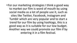•For our marketing strategies I think a good way
to market our film is word of mouth by using
social media as a lot of people use it, such as
sites like Twitter, Facebook, Instagram and
Tumblr which are very popular and to start a
trend for our film by using hashtags, this is a
good way as it is suitable for our low budget.
Another way we could promote our film if by
entering it in a film festival.
 