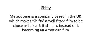 Shifty
Metrodome is a company based in the UK,
which makes ‘Shifty’ a well fitted film to be
chose as it is a British film, instead of it
becoming an American film.
 