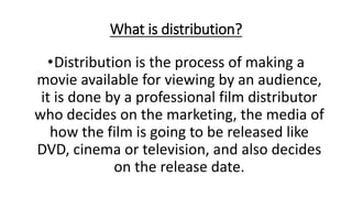What is distribution?
•Distribution is the process of making a
movie available for viewing by an audience,
it is done by a professional film distributor
who decides on the marketing, the media of
how the film is going to be released like
DVD, cinema or television, and also decides
on the release date.
 