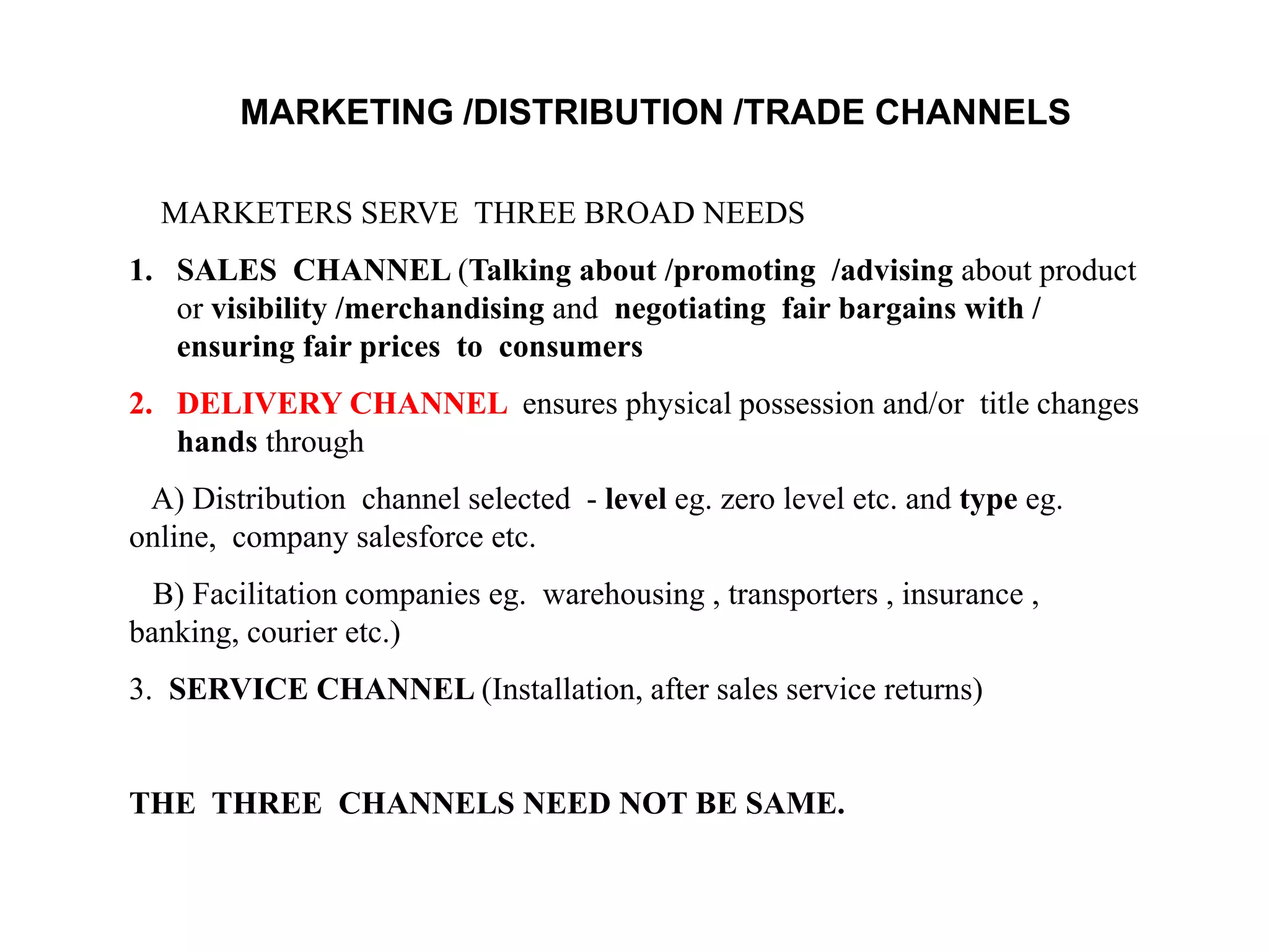MARKETING /DISTRIBUTION /TRADE CHANNELS
MARKETERS SERVE THREE BROAD NEEDS
1. SALES CHANNEL (Talking about /promoting /advising about product
or visibility /merchandising and negotiating fair bargains with /
ensuring fair prices to consumers
2. DELIVERY CHANNEL ensures physical possession and/or title changes
hands through
A) Distribution channel selected - level eg. zero level etc. and type eg.
online, company salesforce etc.
B) Facilitation companies eg. warehousing , transporters , insurance ,
banking, courier etc.)
3. SERVICE CHANNEL (Installation, after sales service returns)
THE THREE CHANNELS NEED NOT BE SAME.
 