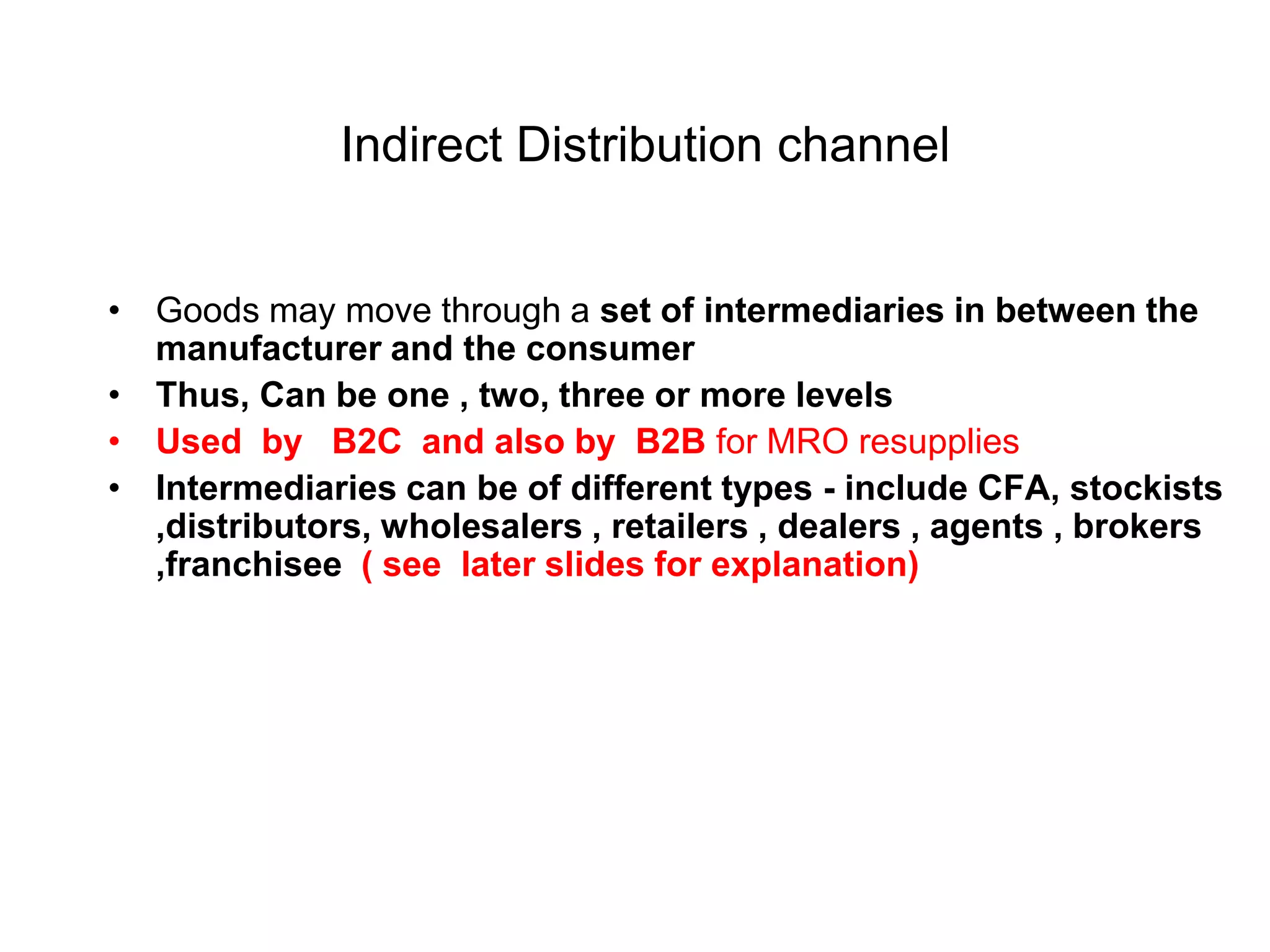 Indirect Distribution channel
• Goods may move through a set of intermediaries in between the
manufacturer and the consumer
• Thus, Can be one , two, three or more levels
• Used by B2C and also by B2B for MRO resupplies
• Intermediaries can be of different types - include CFA, stockists
,distributors, wholesalers , retailers , dealers , agents , brokers
,franchisee ( see later slides for explanation)
 