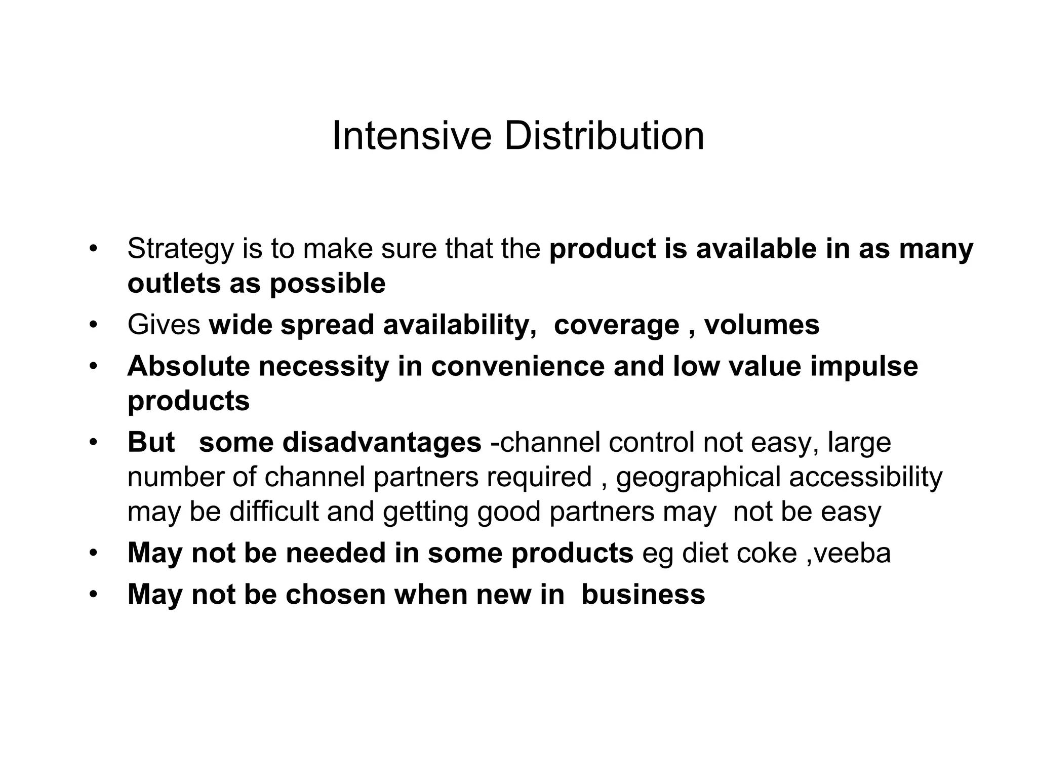 Intensive Distribution
• Strategy is to make sure that the product is available in as many
outlets as possible
• Gives wide spread availability, coverage , volumes
• Absolute necessity in convenience and low value impulse
products
• But some disadvantages -channel control not easy, large
number of channel partners required , geographical accessibility
may be difficult and getting good partners may not be easy
• May not be needed in some products eg diet coke ,veeba
• May not be chosen when new in business
 
