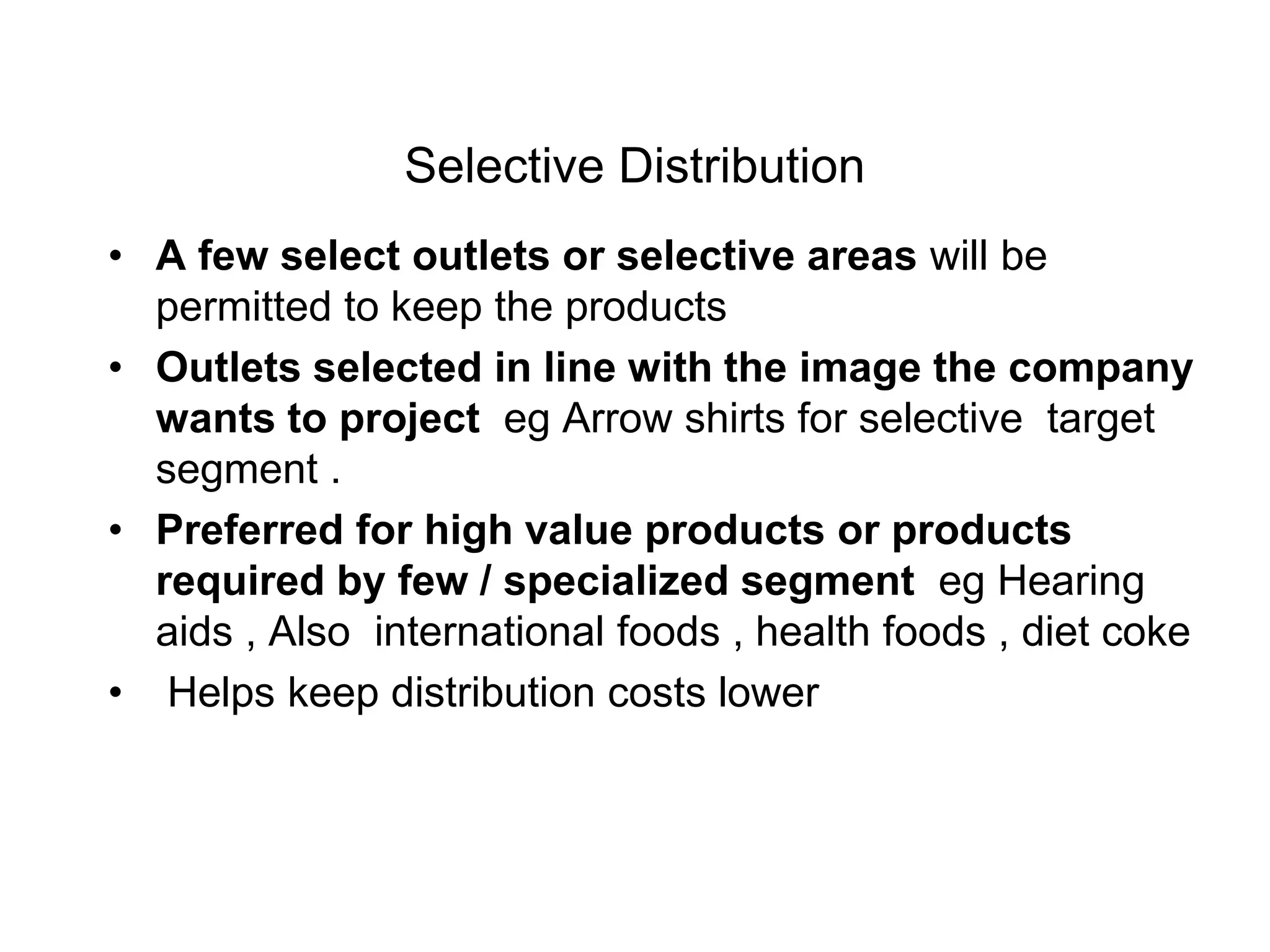 Selective Distribution
• A few select outlets or selective areas will be
permitted to keep the products
• Outlets selected in line with the image the company
wants to project eg Arrow shirts for selective target
segment .
• Preferred for high value products or products
required by few / specialized segment eg Hearing
aids , Also international foods , health foods , diet coke
• Helps keep distribution costs lower
 