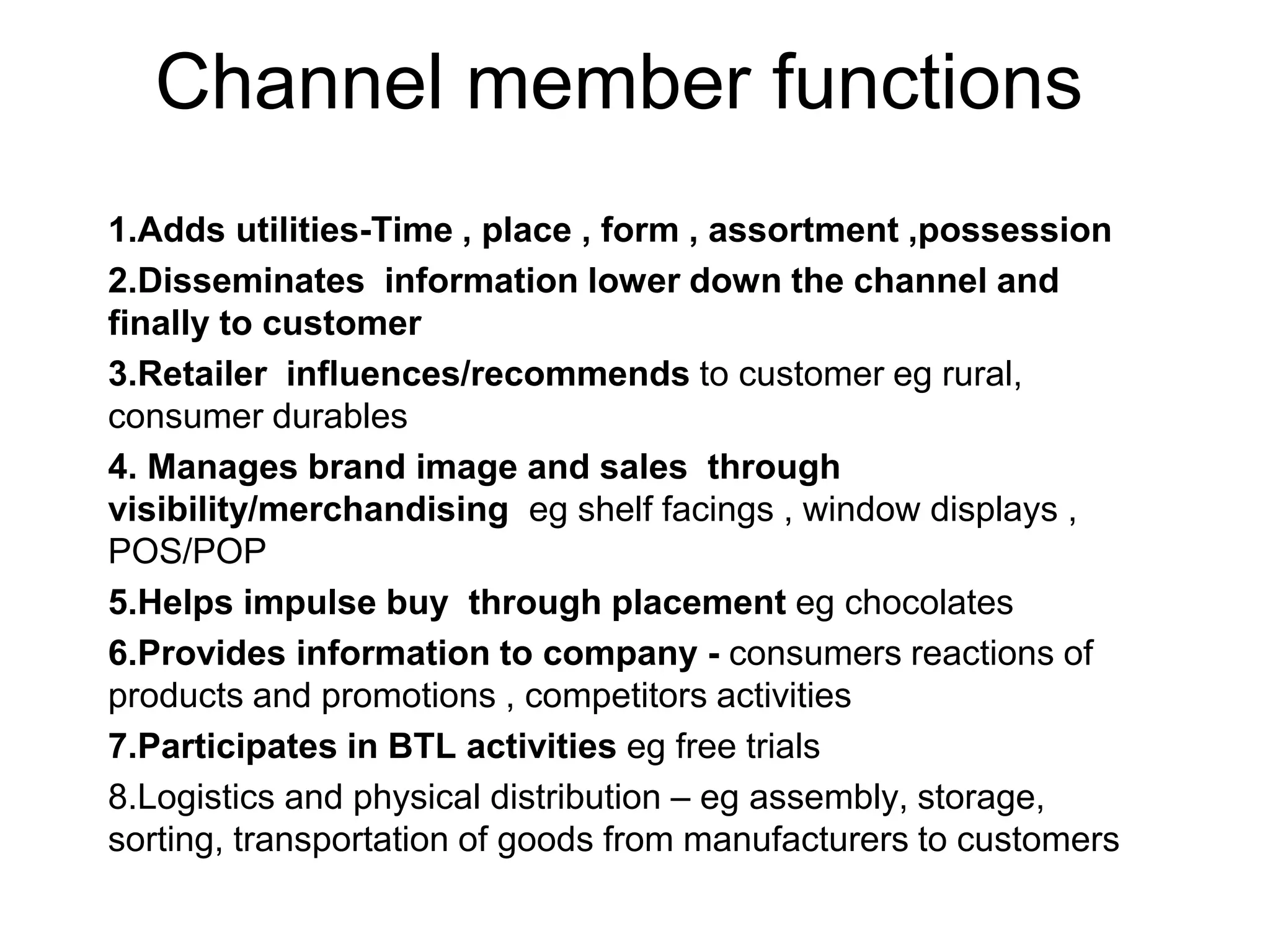 Channel member functions
1.Adds utilities-Time , place , form , assortment ,possession
2.Disseminates information lower down the channel and
finally to customer
3.Retailer influences/recommends to customer eg rural,
consumer durables
4. Manages brand image and sales through
visibility/merchandising eg shelf facings , window displays ,
POS/POP
5.Helps impulse buy through placement eg chocolates
6.Provides information to company - consumers reactions of
products and promotions , competitors activities
7.Participates in BTL activities eg free trials
8.Logistics and physical distribution – eg assembly, storage,
sorting, transportation of goods from manufacturers to customers
 
