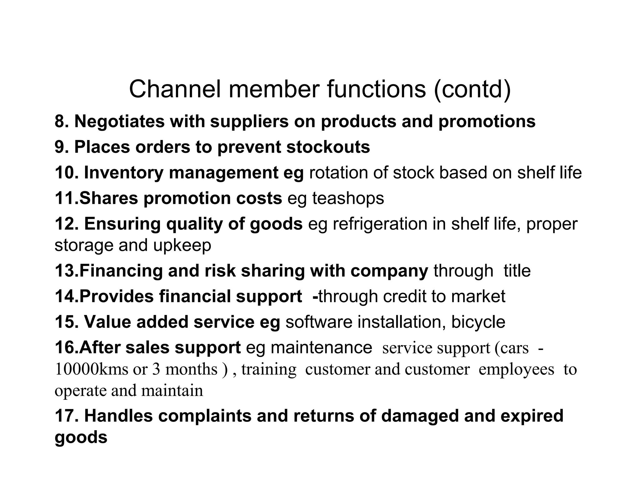 Channel member functions (contd)
8. Negotiates with suppliers on products and promotions
9. Places orders to prevent stockouts
10. Inventory management eg rotation of stock based on shelf life
11.Shares promotion costs eg teashops
12. Ensuring quality of goods eg refrigeration in shelf life, proper
storage and upkeep
13.Financing and risk sharing with company through title
14.Provides financial support -through credit to market
15. Value added service eg software installation, bicycle
16.After sales support eg maintenance service support (cars -
10000kms or 3 months ) , training customer and customer employees to
operate and maintain
17. Handles complaints and returns of damaged and expired
goods
 