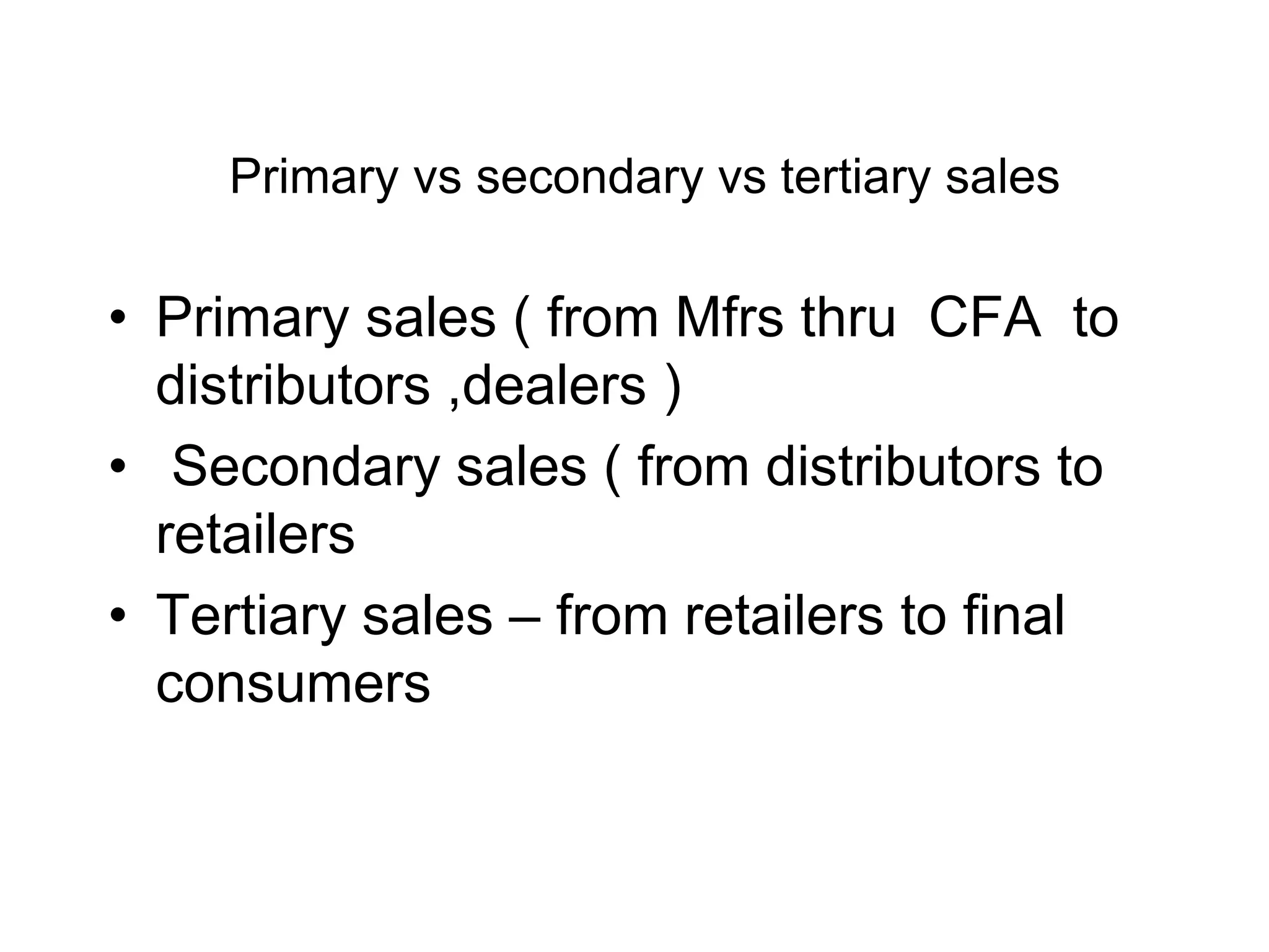 Primary vs secondary vs tertiary sales
• Primary sales ( from Mfrs thru CFA to
distributors ,dealers )
• Secondary sales ( from distributors to
retailers
• Tertiary sales – from retailers to final
consumers
 