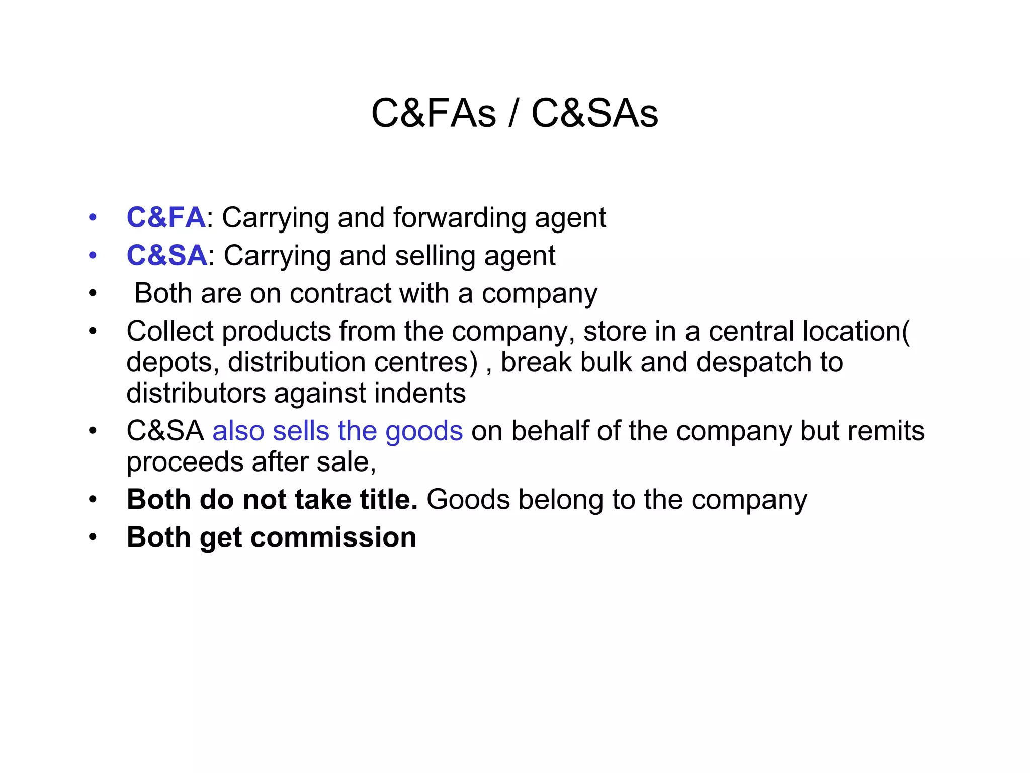 C&FAs / C&SAs
• C&FA: Carrying and forwarding agent
• C&SA: Carrying and selling agent
• Both are on contract with a company
• Collect products from the company, store in a central location(
depots, distribution centres) , break bulk and despatch to
distributors against indents
• C&SA also sells the goods on behalf of the company but remits
proceeds after sale,
• Both do not take title. Goods belong to the company
• Both get commission
 