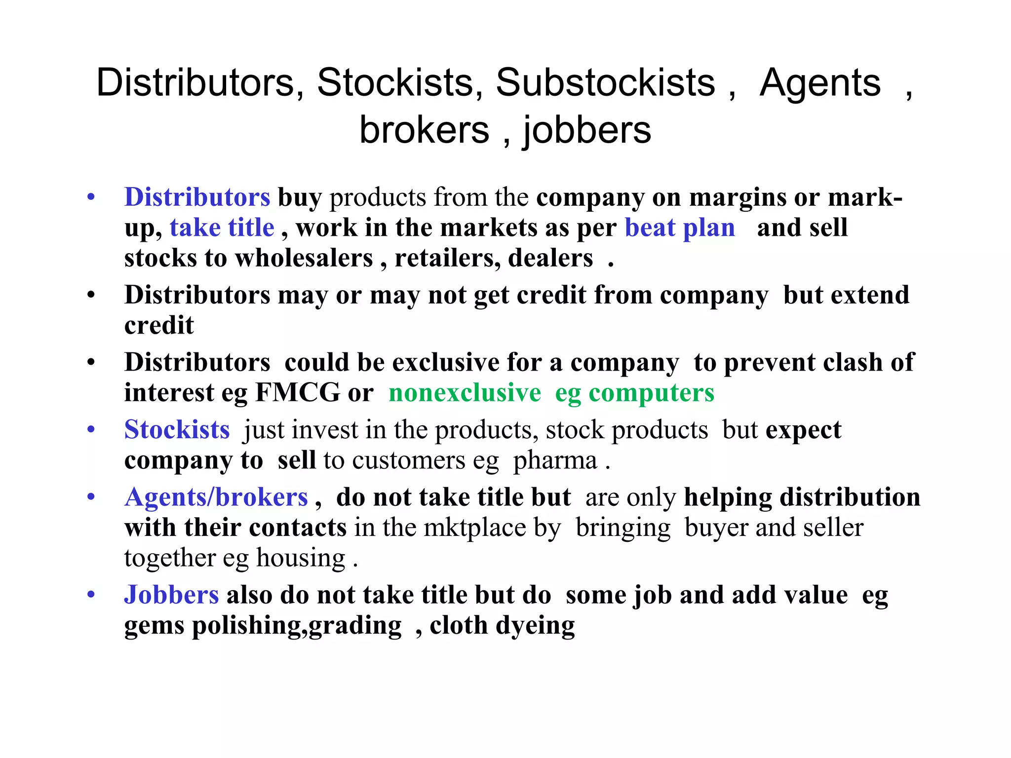 Distributors, Stockists, Substockists , Agents ,
brokers , jobbers
• Distributors buy products from the company on margins or mark-
up, take title , work in the markets as per beat plan and sell
stocks to wholesalers , retailers, dealers .
• Distributors may or may not get credit from company but extend
credit
• Distributors could be exclusive for a company to prevent clash of
interest eg FMCG or nonexclusive eg computers
• Stockists just invest in the products, stock products but expect
company to sell to customers eg pharma .
• Agents/brokers , do not take title but are only helping distribution
with their contacts in the mktplace by bringing buyer and seller
together eg housing .
• Jobbers also do not take title but do some job and add value eg
gems polishing,grading , cloth dyeing
 