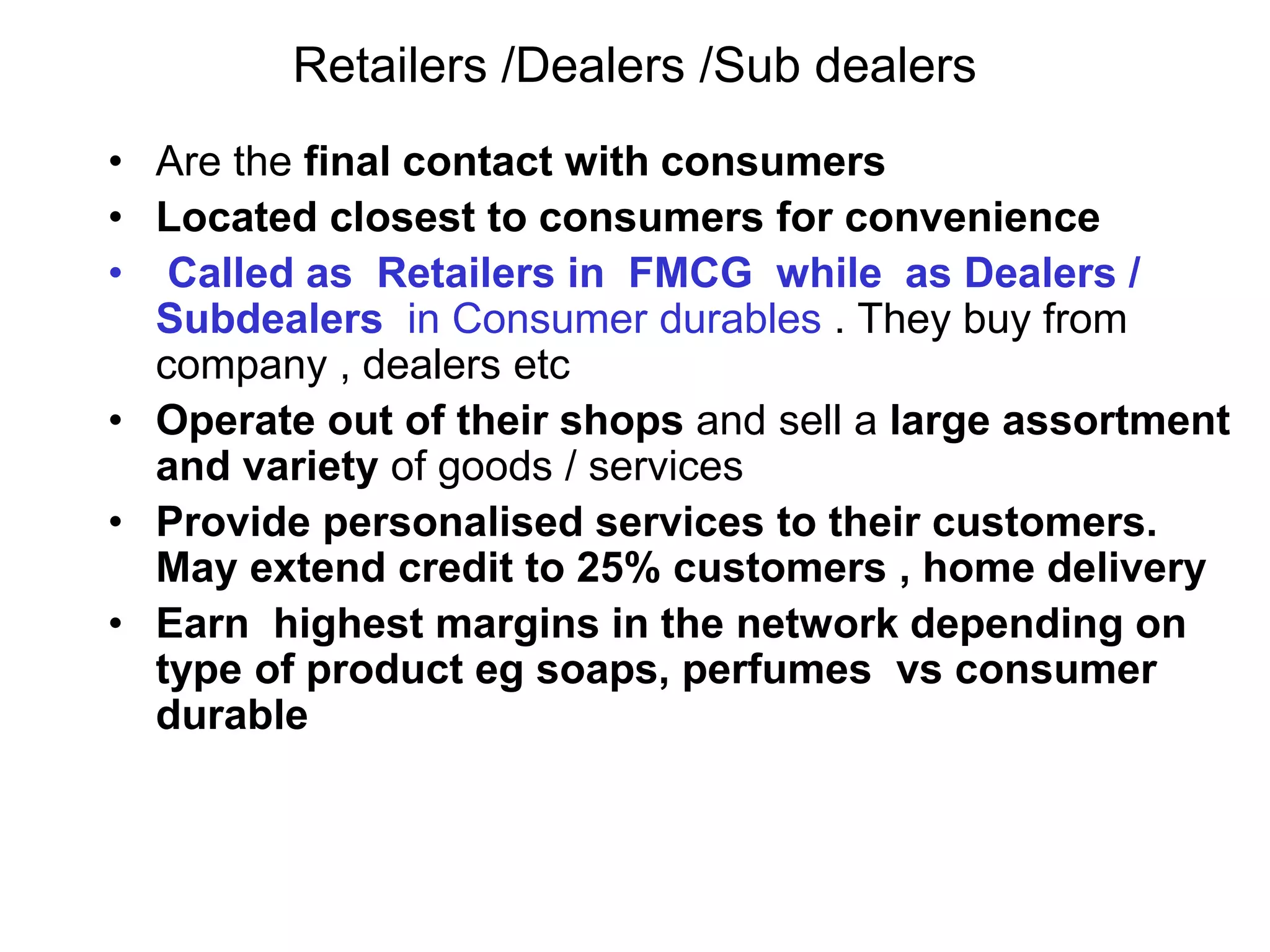 Retailers /Dealers /Sub dealers
• Are the final contact with consumers
• Located closest to consumers for convenience
• Called as Retailers in FMCG while as Dealers /
Subdealers in Consumer durables . They buy from
company , dealers etc
• Operate out of their shops and sell a large assortment
and variety of goods / services
• Provide personalised services to their customers.
May extend credit to 25% customers , home delivery
• Earn highest margins in the network depending on
type of product eg soaps, perfumes vs consumer
durable
 