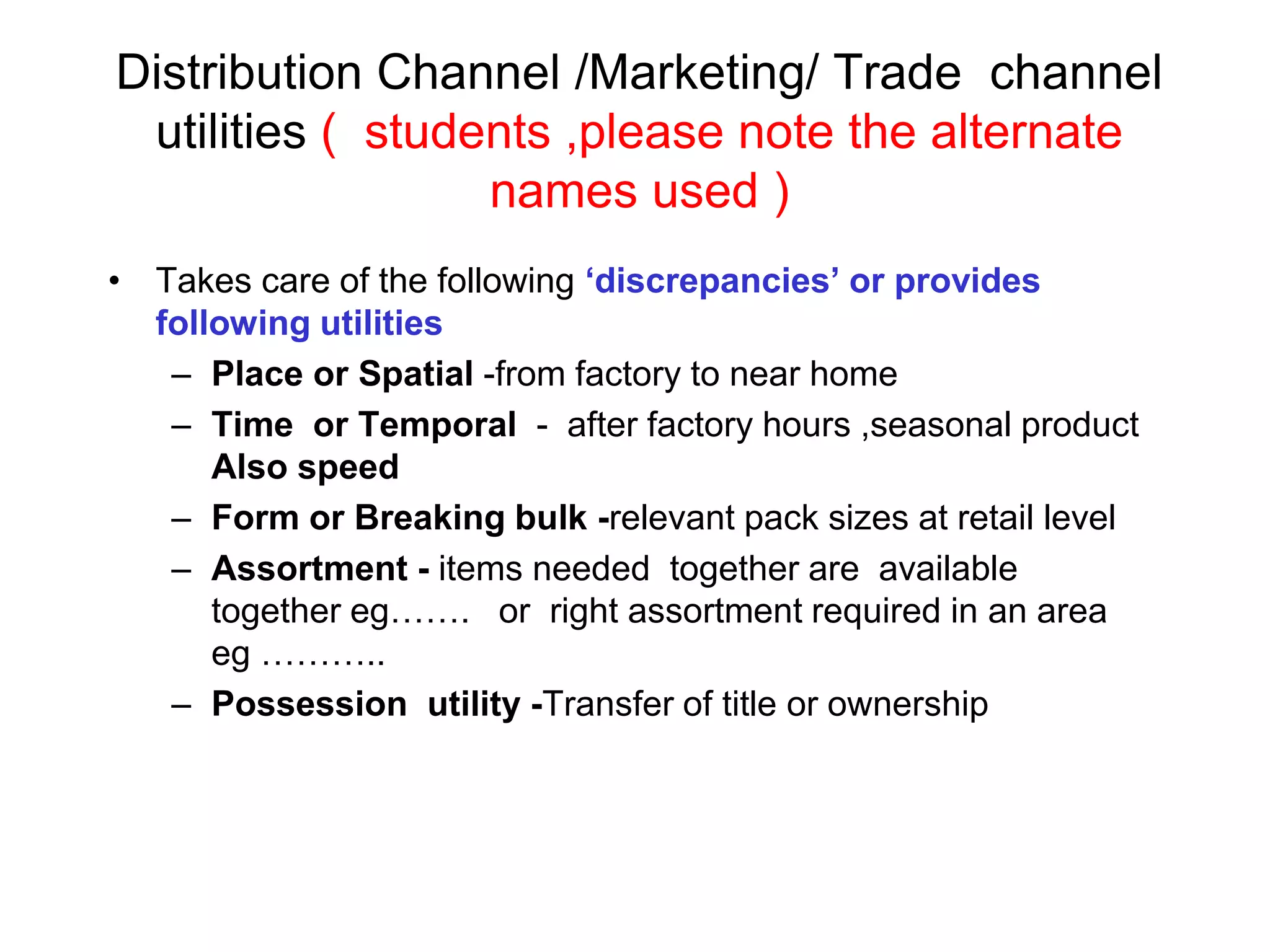 Distribution Channel /Marketing/ Trade channel
utilities ( students ,please note the alternate
names used )
• Takes care of the following ‘discrepancies’ or provides
following utilities
– Place or Spatial -from factory to near home
– Time or Temporal - after factory hours ,seasonal product
Also speed
– Form or Breaking bulk -relevant pack sizes at retail level
– Assortment - items needed together are available
together eg……. or right assortment required in an area
eg ………..
– Possession utility -Transfer of title or ownership
 