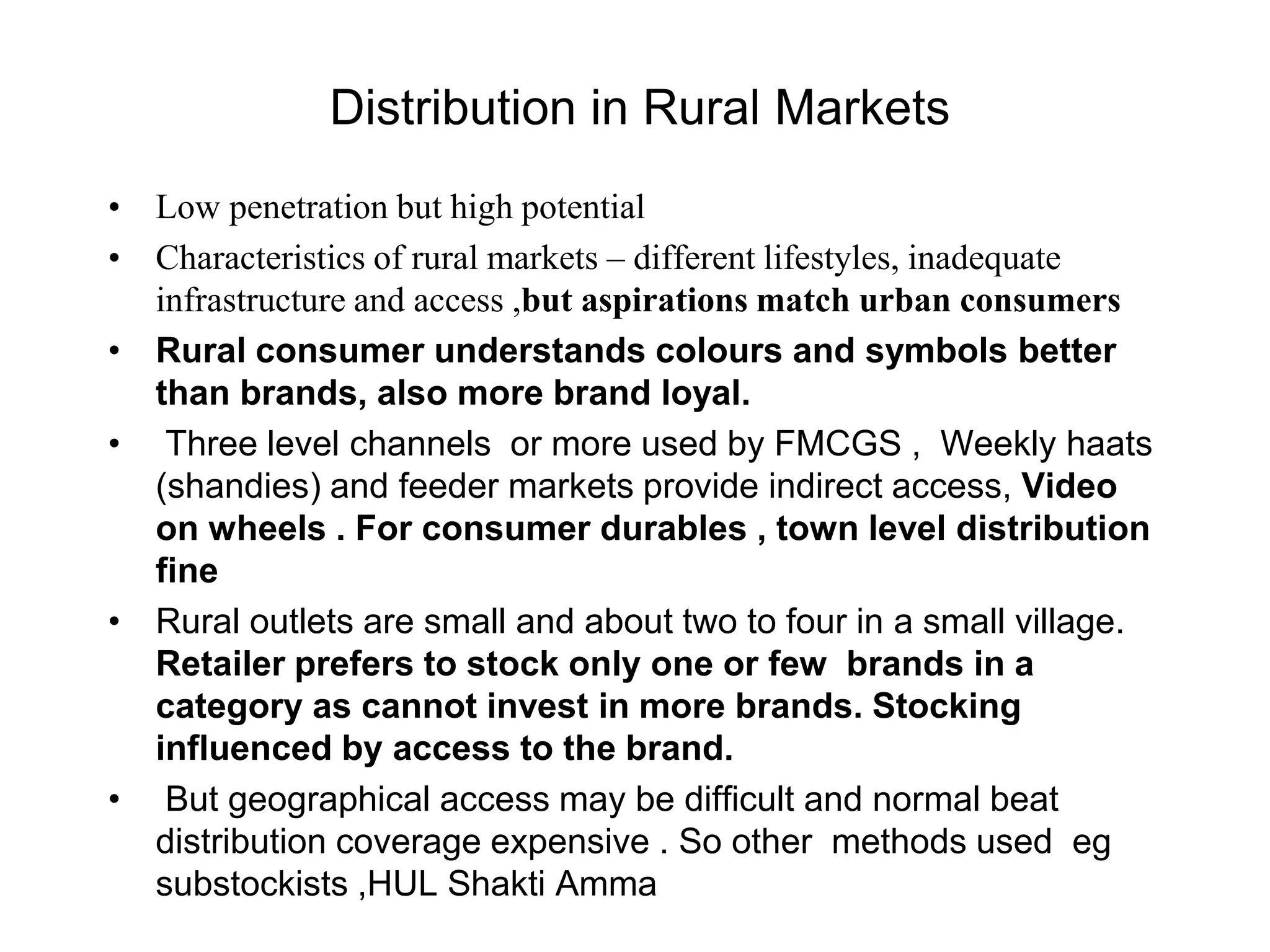 Distribution in Rural Markets
• Low penetration but high potential
• Characteristics of rural markets – different lifestyles, inadequate
infrastructure and access ,but aspirations match urban consumers
• Rural consumer understands colours and symbols better
than brands, also more brand loyal.
• Three level channels or more used by FMCGS , Weekly haats
(shandies) and feeder markets provide indirect access, Video
on wheels . For consumer durables , town level distribution
fine
• Rural outlets are small and about two to four in a small village.
Retailer prefers to stock only one or few brands in a
category as cannot invest in more brands. Stocking
influenced by access to the brand.
• But geographical access may be difficult and normal beat
distribution coverage expensive . So other methods used eg
substockists ,HUL Shakti Amma
 
