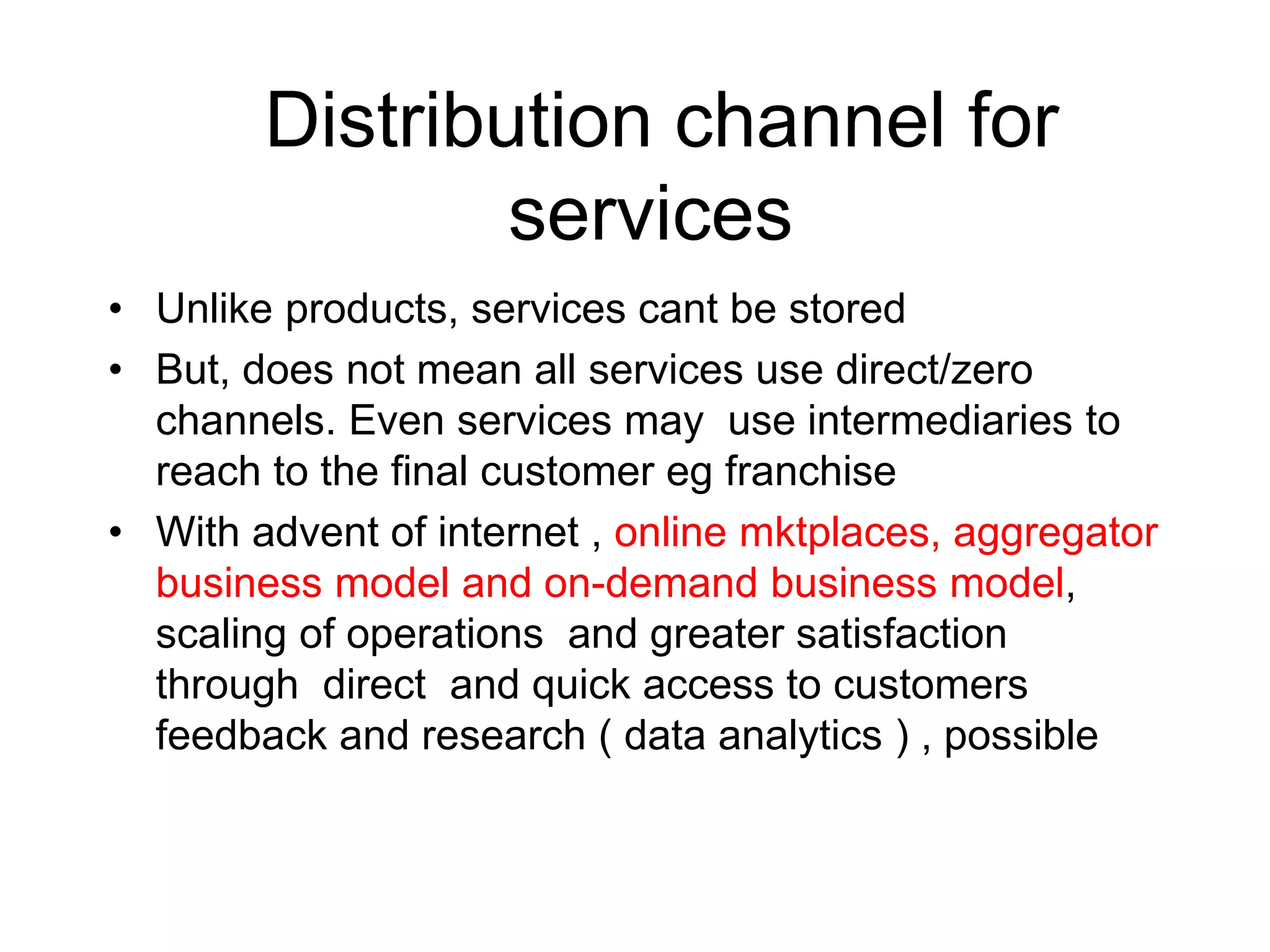 Distribution channel for
services
• Unlike products, services cant be stored
• But, does not mean all services use direct/zero
channels. Even services may use intermediaries to
reach to the final customer eg franchise
• With advent of internet , online mktplaces, aggregator
business model and on-demand business model,
scaling of operations and greater satisfaction
through direct and quick access to customers
feedback and research ( data analytics ) , possible
 