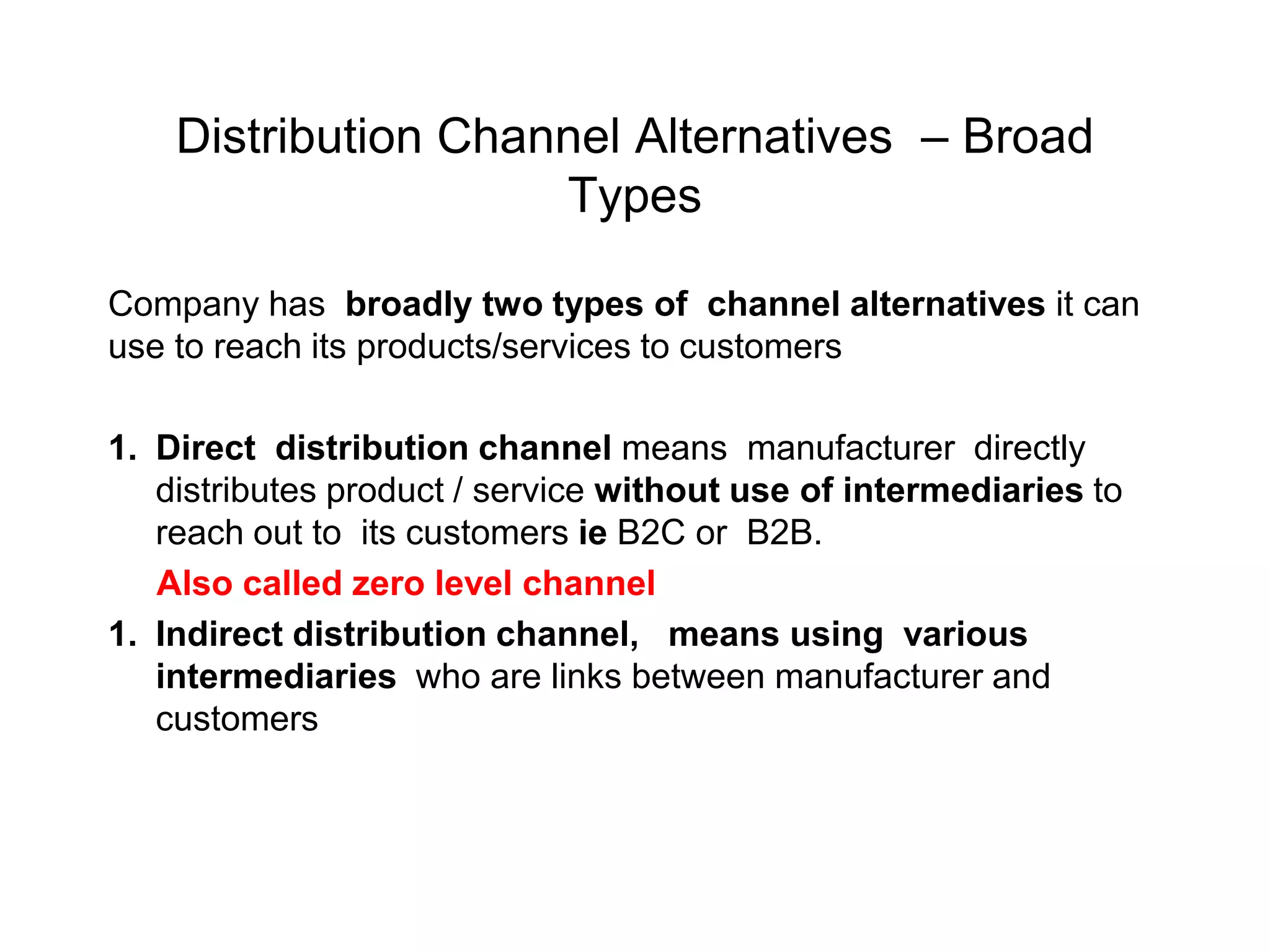 Distribution Channel Alternatives – Broad
Types
Company has broadly two types of channel alternatives it can
use to reach its products/services to customers
1. Direct distribution channel means manufacturer directly
distributes product / service without use of intermediaries to
reach out to its customers ie B2C or B2B.
Also called zero level channel
1. Indirect distribution channel, means using various
intermediaries who are links between manufacturer and
customers
 