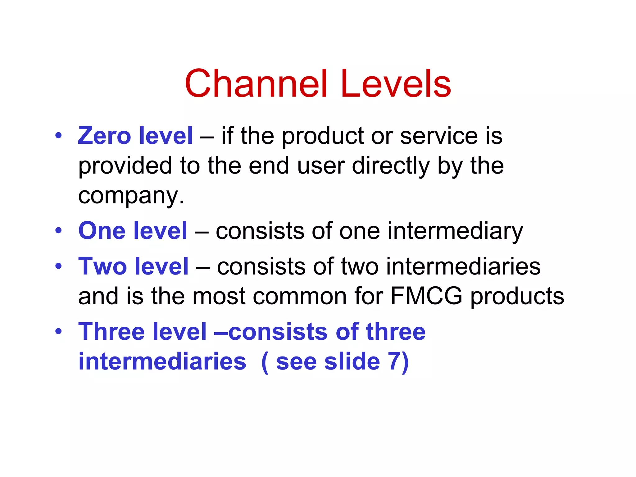 Channel Levels
• Zero level – if the product or service is
provided to the end user directly by the
company.
• One level – consists of one intermediary
• Two level – consists of two intermediaries
and is the most common for FMCG products
• Three level –consists of three
intermediaries ( see slide 7)
 