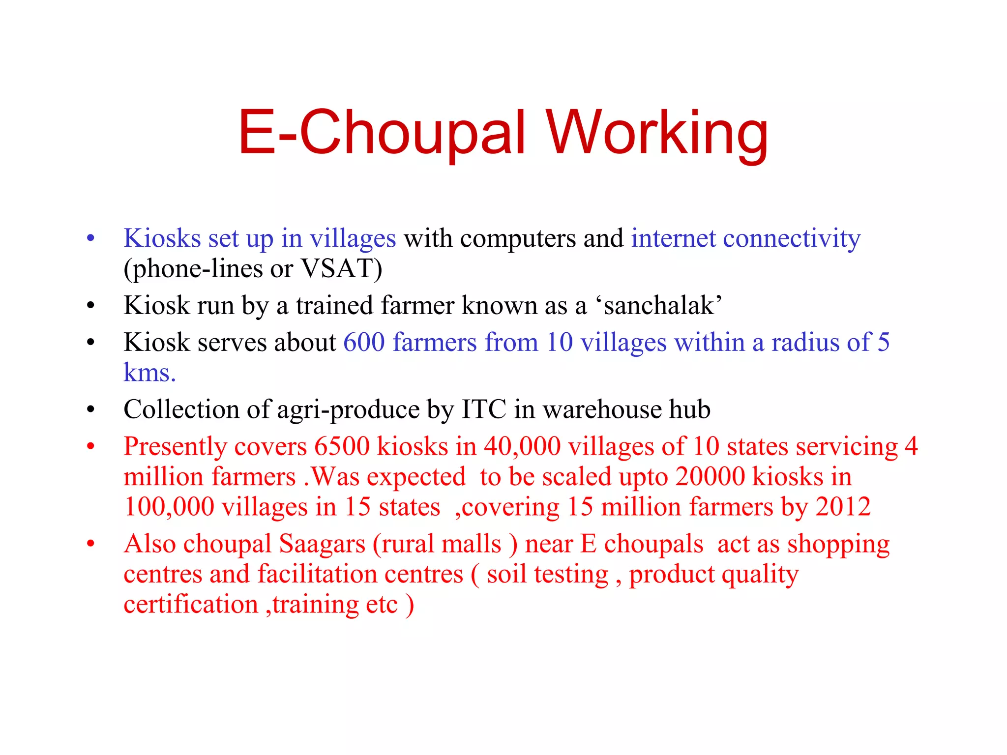 E-Choupal Working
• Kiosks set up in villages with computers and internet connectivity
(phone-lines or VSAT)
• Kiosk run by a trained farmer known as a ‘sanchalak’
• Kiosk serves about 600 farmers from 10 villages within a radius of 5
kms.
• Collection of agri-produce by ITC in warehouse hub
• Presently covers 6500 kiosks in 40,000 villages of 10 states servicing 4
million farmers .Was expected to be scaled upto 20000 kiosks in
100,000 villages in 15 states ,covering 15 million farmers by 2012
• Also choupal Saagars (rural malls ) near E choupals act as shopping
centres and facilitation centres ( soil testing , product quality
certification ,training etc )
 