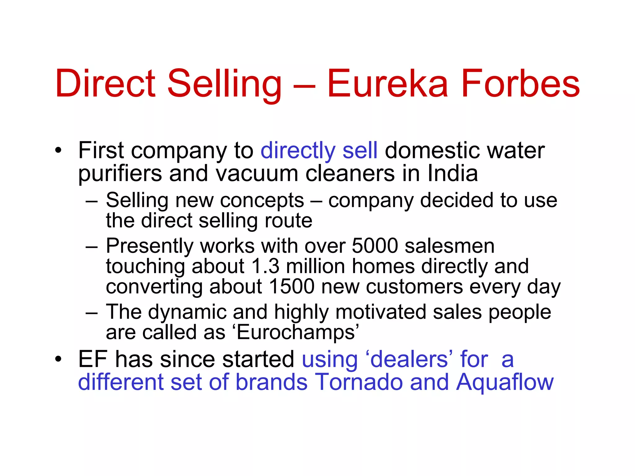 Direct Selling – Eureka Forbes
• First company to directly sell domestic water
purifiers and vacuum cleaners in India
– Selling new concepts – company decided to use
the direct selling route
– Presently works with over 5000 salesmen
touching about 1.3 million homes directly and
converting about 1500 new customers every day
– The dynamic and highly motivated sales people
are called as ‘Eurochamps’
• EF has since started using ‘dealers’ for a
different set of brands Tornado and Aquaflow
 