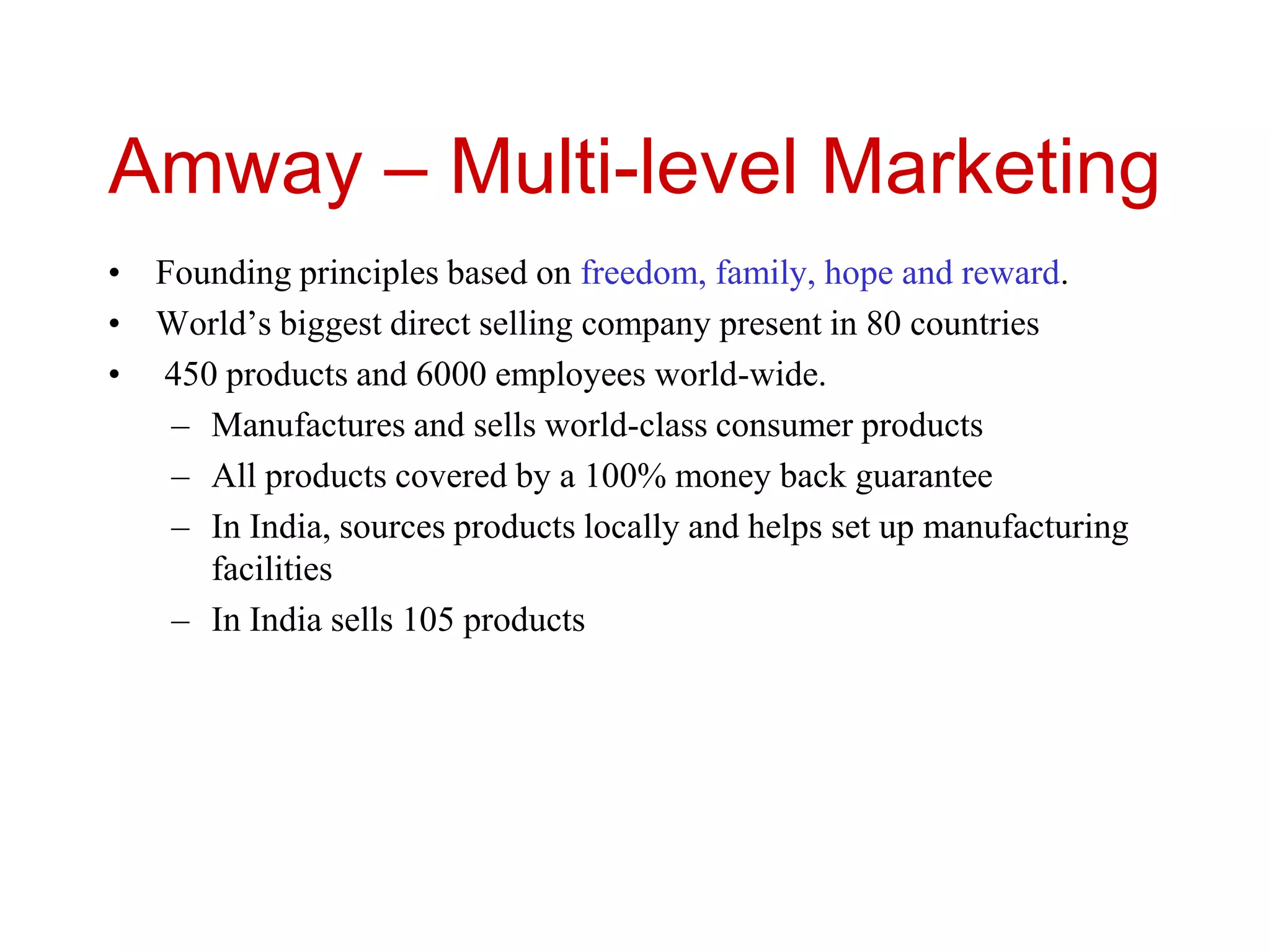 Amway – Multi-level Marketing
• Founding principles based on freedom, family, hope and reward.
• World’s biggest direct selling company present in 80 countries
• 450 products and 6000 employees world-wide.
– Manufactures and sells world-class consumer products
– All products covered by a 100% money back guarantee
– In India, sources products locally and helps set up manufacturing
facilities
– In India sells 105 products
 