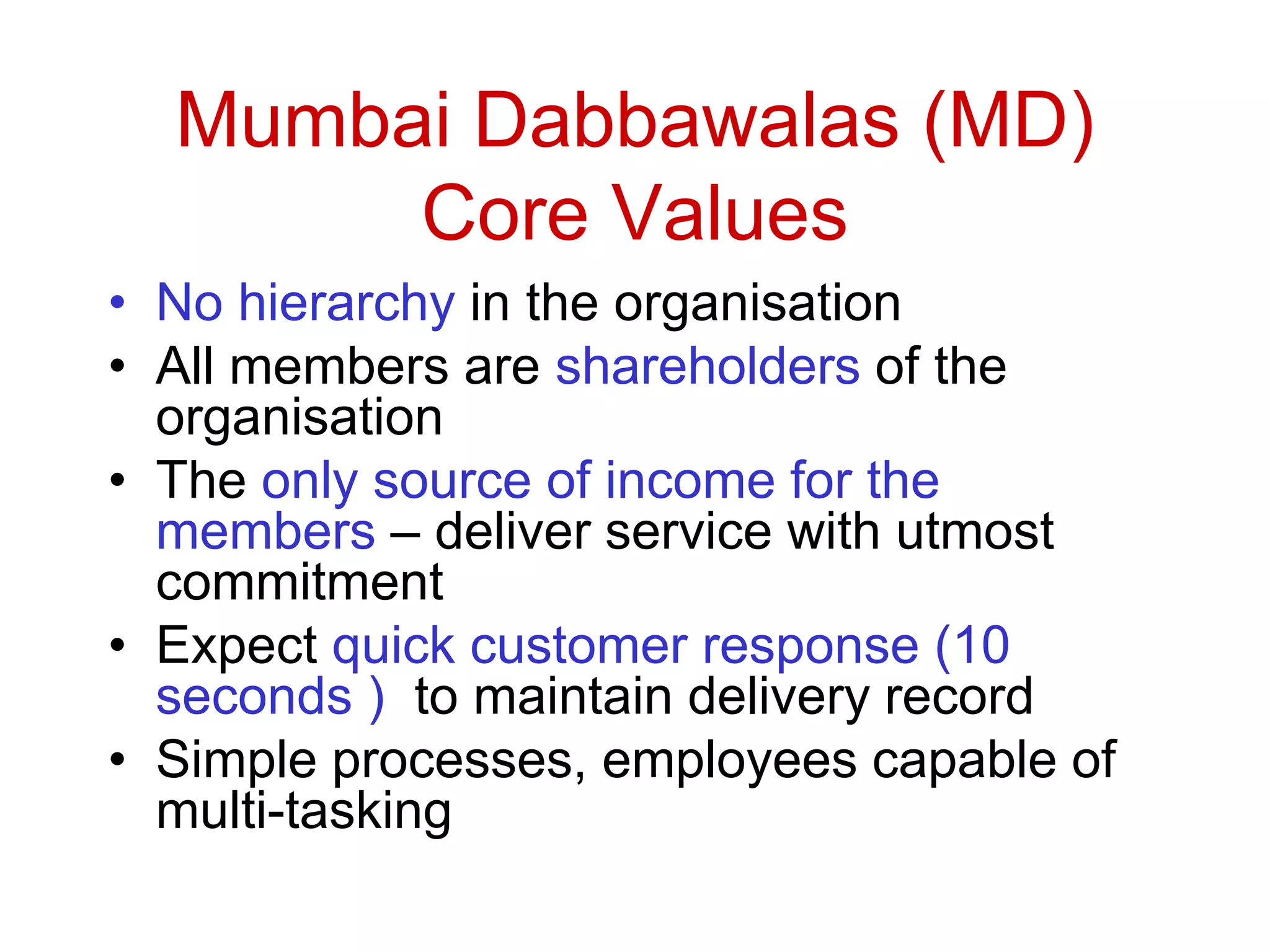 Mumbai Dabbawalas (MD)
Core Values
• No hierarchy in the organisation
• All members are shareholders of the
organisation
• The only source of income for the
members – deliver service with utmost
commitment
• Expect quick customer response (10
seconds ) to maintain delivery record
• Simple processes, employees capable of
multi-tasking
 