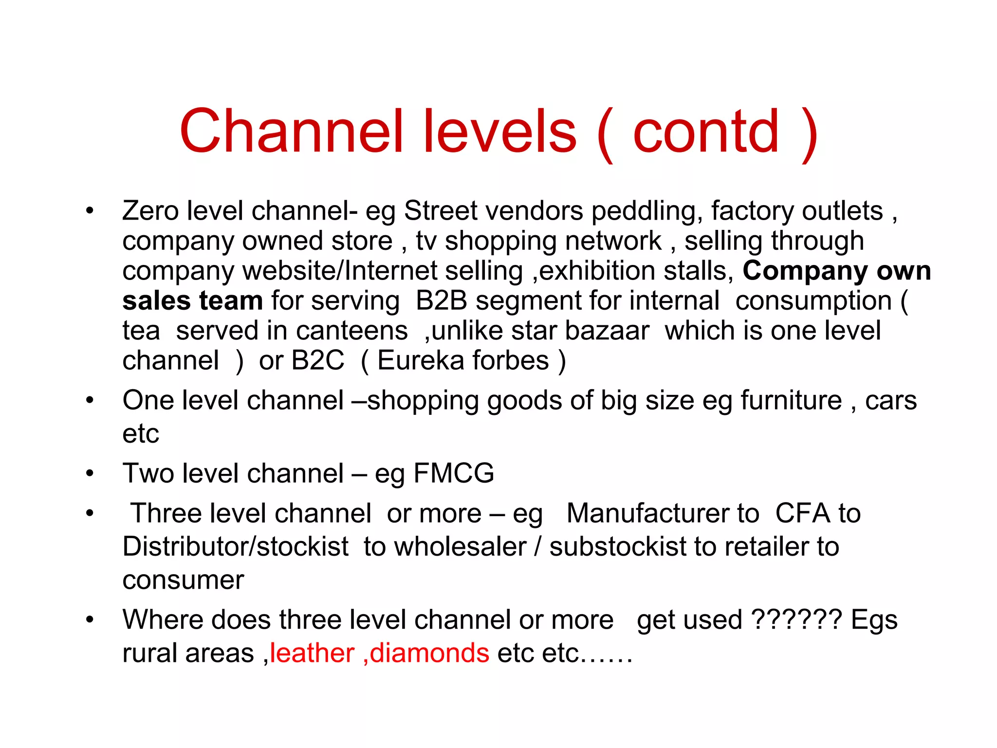 Channel levels ( contd )
• Zero level channel- eg Street vendors peddling, factory outlets ,
company owned store , tv shopping network , selling through
company website/Internet selling ,exhibition stalls, Company own
sales team for serving B2B segment for internal consumption (
tea served in canteens ,unlike star bazaar which is one level
channel ) or B2C ( Eureka forbes )
• One level channel –shopping goods of big size eg furniture , cars
etc
• Two level channel – eg FMCG
• Three level channel or more – eg Manufacturer to CFA to
Distributor/stockist to wholesaler / substockist to retailer to
consumer
• Where does three level channel or more get used ?????? Egs
rural areas ,leather ,diamonds etc etc……
 