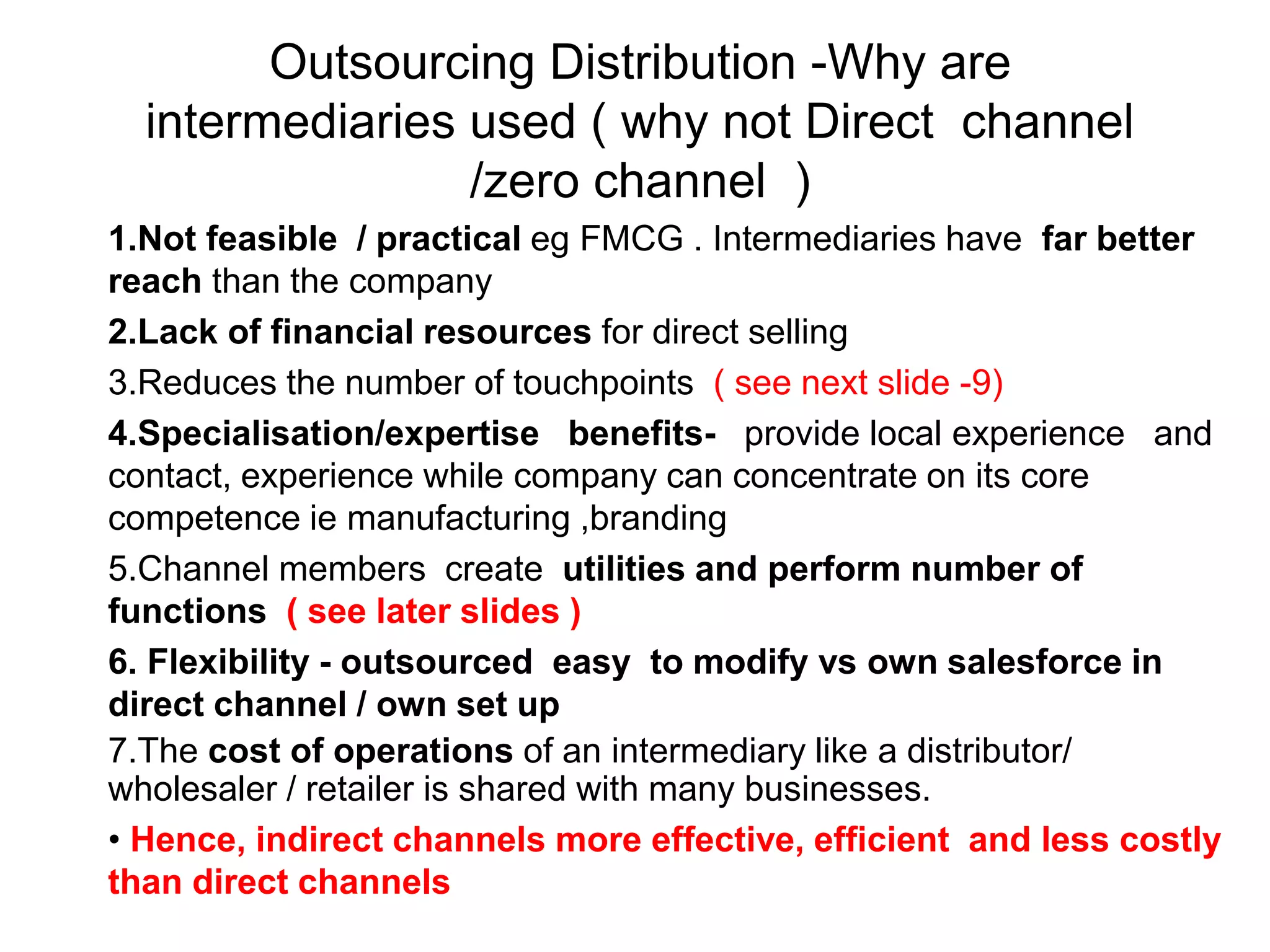 Outsourcing Distribution -Why are
intermediaries used ( why not Direct channel
/zero channel )
1.Not feasible / practical eg FMCG . Intermediaries have far better
reach than the company
2.Lack of financial resources for direct selling
3.Reduces the number of touchpoints ( see next slide -9)
4.Specialisation/expertise benefits- provide local experience and
contact, experience while company can concentrate on its core
competence ie manufacturing ,branding
5.Channel members create utilities and perform number of
functions ( see later slides )
6. Flexibility - outsourced easy to modify vs own salesforce in
direct channel / own set up
7.The cost of operations of an intermediary like a distributor/
wholesaler / retailer is shared with many businesses.
• Hence, indirect channels more effective, efficient and less costly
than direct channels
 