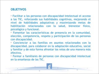 OBJETIVOS  Facilitar a las personas con discapacidad intelectual el acceso a las TIC, reforzando sus habilidades cognitivas, mejorando el nivel de habilidades adaptativas y maximizando metas de habilitación relacionadas con la salud, bienestar físico, psicológico y funcional. Fomentar las características de presencia en la comunidad, elección, competencia, respeto y participación de las personas con discapacidad. Concienciar a las familias en asuntos relacionados con la discapacidad, para colaborar en la adaptación educativa, social y familiar y de esta forma afrontar los retos de una manera más efectiva. Formar a familiares de personas con discapacidad intelectual en la enseñanza de las TIC. 
