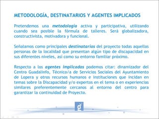 METODOLOGÍA, DESTINATARIOS Y AGENTES IMPLICADOS Pretendemos una  metodología  activa y participativa, utilizando cuando sea posible la fórmula de talleres. Será globalizadora, constructivista, motivadora y funcional.  Señalamos como principales  destinatarios  del proyecto todas aquellas personas de la localidad que presentan algún tipo de discapacidad en sus diferentes niveles, así como su entorno familiar próximo. Respecto a los  agentes implicados  podemos citar: dinamizador del Centro Guadalinfo, Técnico/a de Servicios Sociales del Ayuntamiento de Lopera y otros recursos humanos e instituciones que incidan en temas sobre la Discapacidad y/o expertos en el tema o en experiencias similares preferentemente cercanos al entorno del centro para garantizar la continuidad de Proyecto. 