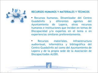 RECURSOS HUMANOS Y MATERIALES Y TÉCNICOS Recursos humanos. Dinamizador del Centro Guadalinfo y diferentes agentes del Ayuntamiento de Lopera, otros recursos humanos e instituciones que incidan en temas de Discapacidad y/o expertos en el tema o en experiencias similares preferentemente. Recursos materiales. Infraestructura audiovisual, informática y bibliográfica del Centro Guadalinfo así como del Ayuntamiento de Lopera y de la propia sede de la Asociación de Discapacitados ALODI. 
