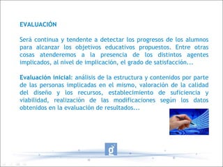 EVALUACIÓN Será continua y tendente a detectar los progresos de los alumnos para alcanzar los objetivos educativos propuestos. Entre otras cosas atenderemos a la presencia de los distintos agentes implicados, al nivel de implicación, el grado de satisfacción... Evaluación inicial : análisis de la estructura y contenidos por parte de las personas implicadas en el mismo, valoración de la calidad del diseño y los recursos, establecimiento de suficiencia y viabilidad, realización de las modificaciones según los datos obtenidos en la evaluación de resultados... 