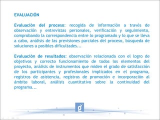 EVALUACIÓN Evaluación del proceso : recogida de información a través de observación y entrevistas personales, verificación y seguimiento, comprobando la correspondencia entre lo programado y lo que se lleva a cabo, análisis de las previsiones parciales del proceso, búsqueda de soluciones a posibles dificultades... Evaluación de resultados : observación relacionada con el logro de objetivos y correcto funcionamiento de todos los elementos del proyecto, análisis de instrumentos que miden el grado de satisfacción de los participantes y profesionales implicados en el programa, registros de asistencia, registros de promoción e incorporación al ámbito laboral, análisis cuantitativo sobre la continuidad del programa... 