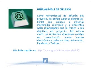 HERRAMIENTAS DE DIFUSIÓN Como herramientas de difusión del proyecto, en primer lugar se crearía un  Portal con enlaces a material multimedia relevante y a diferentes webs relacionadas con la misión y los objetivos del proyecto. Del mismo modo, se utilizarían diferentes canales de comunicación como correo electrónico y redes sociales, entre ellas, Facebook y Twitter. Más  información  en   http://www.guadalinfo.es/node/895 
