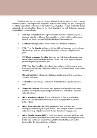 5
Kambiyo, nakit para veya para yerine geçen her türlü araç ve senetlerin alım ve satımı
iken millî para ve yabancı paraların dolaşımına ilişkin olarak kambiyo ise; para yerine geçen
ve ödeme aracı olarak kullanılabilen her türlü bono, çek, poliçe ve diğer menkul kıymetler
anlamında da tanımlanabilir. Kambiyo ile ilgili işlemlerde en çok kullanılan tanımlar
aşağıdaki gibi sıralanmaktadır.
 Kambiyo Mevzuatı: Para ve diğer menkul kıymetler ile maden ve taşların iç
piyasada tedavülü ve ülkeden ihraç veya ülkeye ithaline ilişkin usul ve esasları
düzenleyen hukuki metinler bütününe kambiyo Mevzuatı denilir.
 Efektif: Banknot şeklindeki bütün yabancı ülke paralarını ifade eder.
 FOB (Free On Board): Malların belirtilen yükleme limanında gemi bordasına
aktarılmasıyla satıcının teslim yükümlülüğünün yerine getirildiği anlamına
gelir.
 CIF (Cost, Insurance, Freight): Satıcının, mal bedeli ve navlunun yanı sıra
taşıma sırasında malların kayıp ve hasar riskine karşı deniz sigortası sağlama
yükümlülüğü olduğu anlamına gelir.
 CFR (Cost And Freight): İşleme konu olan malların, belirlenen varış yerine
kadar taşınması için gerekli olan masrafları ve navlun bedelini satıcının ödemesi
anlamına gelir.
 Döviz: Efektif dâhil yabancı parayla ödemeyi sağlayan her türlü hesap, belge ve
vasıtaları ifade eder.
 Merkez Bankası: Türkiye Cumhuriyeti Merkez Bankası ve şubelerini ifade
eder.
 Konvertibl Dövizler: Uluslararası para piyasalarında bütün ülkelerce kabul
gören ve bu sebeple bir diğer ülke parasına serbestçe çevrilebilme imkânına
sahip dövizlerdir.
 Döviz Alım Belgesi (DAB): İhracat bedellerinin ve ihracatçının bankası
tarafından talep edilen banka komisyonlarının alışı yapılırken düzenlenen
belgeye denir.
 Döviz Satım Belgesi (DSB): Dışarıya ödenen ithalat bedelleri, aracı
komisyoncunun komisyonları, yurt içindeki bankanın yurt dışındaki muhabir
şubelerinin talep ettiği komisyonlar vb. için düzenlenen belgeye denir.
 Döviz Tevdiat Hesabı (DTH): Gerek yurt dışında gerek yurt içinde yerleşik
gerçek veya tüzel kişilerin serbest tasarruflarında bulunan döviz veya efektiflere
banka veya özel finans kurumlarında açtırdıkları tevdiat hesaplarıdır. Bu
hesaplardaki dövizlerin kullanımı serbesttir.
 