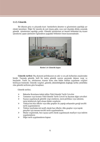 6
1.1.3. Gümrük
Bir ülkenin giriş ve çıkışında ticari hareketlerin denetim ve gözetiminin yapıldığı yer
olarak tanımlanır. Diğer bir tanımla da yurt dışına gidiş veya yurt dışından dönüş sırasında
gümrük işlemlerinin yapıldığı yerdir. Gümrük işlemlerinin en önemli bölümünü dış ticaret
işlemlerini yapan işletmeleri ilgilendiren aşağıdaki bölümleri önem kazanmaktadır.
Gümrük tarifesi: Dış ekonomi politikasının en eski ve en çok kullanılan araçlarından
biridir. Tanımda gümrük, belli bir malın gümrük sınırını geçişinde ödenen vergi ve
harçlardır. Tarife ise, uluslararası ticarete konu olan bütün mallara uygulanan vergileri
belirleyen listelerdir. Gümrük vergileri, gümrük yükümlülüğünün doğduğu tarihte yürürlükte
olan gümrük tarifesine göre hesaplanır.
Gümrük tarifesi;
 Bakanlar Kurulunca kabul edilen Türk Gümrük Tarife Cetvelini
 Tamamen veya kısmen Türk Gümrük Tarife Cetveli’ne dayanan diğer cetvelleri
 Eşyaya uygulanacak gümrük vergi oranlarını, tarım politikası veya işlenmiş
tarım ürünleriyle ilgili alınan ithalat vergilerini
 Türkiye'nin bazı ülkeler veya ülke grupları ile yaptığı anlaşmalar gereği tercihli
tarife uygulamalarını
 Türkiye tarafından tek taraflı olarak bazı ülkeler, ülke grupları veya toprak
parçaları için tanınan tercihli tarife uygulamalarını
 İthalat vergilerinde, bazı eşyaya şartlı olarak uygulanacak muafiyet veya indirim
uygulamalarını
 Diğer tarife uygulamalarını kapsar.
Resim 1.4: Gümrük kapısı
 