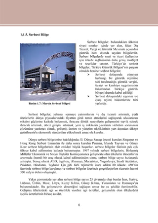 8
1.1.5. Serbest Bölge
Serbest bölgeler, bulundukları ülkenin
siyasi sınırları içinde yer alan, fakat Dış
Ticaret, Vergi ve Gümrük Mevzuatı açısından
gümrük hattı dışında sayılan bölgelerdir.
Serbest bölgelerde sınai ve ticari faaliyetler
için ülkede sağlanandan daha geniş muafiyet
ve teşvikler tanınır. Türkiye’de serbest
bölgeler, Türkiye Gümrük Bölgesi’nin parçası
olmakla beraber serbest bölgeler;
 Serbest dolaşımda olmayan
herhangi bir gümrük rejimine
tabi tutulmadığı; gümrük vergisi,
ticaret ve kambiyo uygulamaları
bakımından Türkiye gümrük
bölgesi dışında kabul edildiği
 Serbest dolaşımdaki eşyanın ise
çıkış rejimi hükümlerine tabi
yerlerdir.
Serbest bölgeler; yabancı sermaye yatırımlarını ve dış ticareti artırmak, yerli
üreticilerin dünya piyasalarındaki fiyattan girdi temin etmelerini sağlayarak uluslararası
rekabet güçlerine katkıda bulunmak, ihracata dönük sanayilerin gelişmesini teşvik ederek
ihracatı artırmak, döviz girişini artırmak, yeni iş imkânları yaratarak istihdam sorununun
çözümüne yardımcı olmak, gelişmiş üretim ve yönetim tekniklerinin yurt dışından ülkeye
getirilmesiyle ekonomik standartları yükseltmek amacıyla kurulur.
Dünya serbest bölgelerine bakıldığında; II. Dünya Savaşı öncesi kurulan Singapur ve
Hong Kong Serbest Limanları ile daha sonra kurulan Panama, İrlanda Tayvan ve Güney
Kore serbest bölgelerinin elde ettikleri büyük başarılar, serbest bölgeler fikrinin pek çok
ülkece kabul edilmesine katkıda bulunmuştur. 1967 yılında serbest bölgelerin, Birleşmiş
Milletler Ekonomik ve Sosyal İlişkiler Komisyonunca gelişmekte olan ülkelerin ihracatlarını
artırmada önemli bir araç olarak kabul edilmesinden sonra, serbest bölge sayısı hızlanarak
artmıştır. Sonuç olarak ABD, İngiltere, Almanya, Macaristan, Yugoslavya, Suudi Arabistan,
Pakistan, Hindistan, Tayland, Çin gibi farlı rejimlerle idare edilen 80 ülkede, 450’nin
üzerinde serbest bölge kurulmuş ve serbest bölgeler üzerinde gerçekleştirilen ticaretin hacmi
500 milyar dolara ulaşmıştır.
Yakın çevremizde yer alan serbest bölge sayısı 25 civarında olup bunlar İran, Suriye,
Lübnan, Ürdün, Mısır, Libya, Kuzey Kıbrıs, Güney Kıbrıs, Yunanistan ve Romanya’da
bulunmaktadır. Bu gelişmelerin dinamiğini sağlayan unsur ise şu şekilde özetlenebilir.
Gelişmiş ülkelerdeki işçi ve özellikle vasıfsız işçi ücretleri, gelişmekte olan ülkelerdeki
işçilik ücretlerinin birkaç katıdır.
Resim 1.7: Mersin Serbest Bölgesi
 