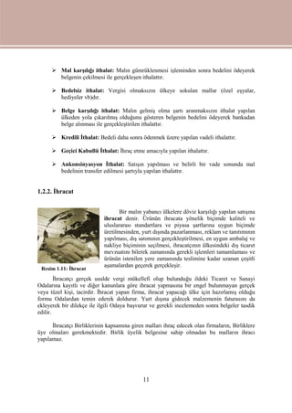 11
 Mal karşılığı ithalat: Malın gümrüklenmesi işleminden sonra bedelini ödeyerek
belgenin çekilmesi ile gerçekleşen ithalattır.
 Bedelsiz ithalat: Vergisi olmaksızın ülkeye sokulan mallar (özel eşyalar,
hediyeler vb)dır.
 Belge karşılığı ithalat: Malın gelmiş olma şartı aranmaksızın ithalat yapılan
ülkeden yola çıkarılmış olduğunu gösteren belgenin bedelini ödeyerek bankadan
belge alınması ile gerçekleştirilen ithalattır.
 Kredili İthalat: Bedeli daha sonra ödenmek üzere yapılan vadeli ithalattır.
 Geçici Kabullü İthalat: İhraç etme amacıyla yapılan ithalattır.
 Ankonsinyasyon İthalat: Satışın yapılması ve belirli bir vade sonunda mal
bedelinin transfer edilmesi şartıyla yapılan ithalattır.
1.2.2. İhracat
Bir malın yabancı ülkelere döviz karşılığı yapılan satışına
ihracat denir. Ürünün ihracata yönelik biçimde kaliteli ve
uluslararası standartlara ve piyasa şartlarına uygun biçimde
üretilmesinden, yurt dışında pazarlanması, reklam ve tanıtımının
yapılması, dış satımının gerçekleştirilmesi, en uygun ambalaj ve
nakliye biçiminin seçilmesi, ihracatçının ülkesindeki dış ticaret
mevzuatını bilerek zamanında gerekli işlemleri tamamlaması ve
ürünün istenilen yere zamanında teslimine kadar uzanan çeşitli
aşamalardan geçerek gerçekleşir.
İhracatçı gerçek usulde vergi mükellefi olup bulunduğu ildeki Ticaret ve Sanayi
Odalarına kayıtlı ve diğer kanunlara göre ihracat yapmasına bir engel bulunmayan gerçek
veya tüzel kişi, tacirdir. İhracat yapan firma, ihracat yapacağı ülke için hazırlamış olduğu
formu Odalardan temin ederek doldurur. Yurt dışına gidecek malzemenin faturasını da
ekleyerek bir dilekçe ile ilgili Odaya başvurur ve gerekli incelemeden sonra belgeler tasdik
edilir.
İhracatçı Birliklerinin kapsamına giren malları ihraç edecek olan firmaların, Birliklere
üye olmaları gerekmektedir. Birlik üyelik belgesine sahip olmadan bu malların ihracı
yapılamaz.
Resim 1.11: İhracat
 